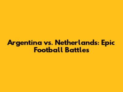 Argentina vs. Netherlands: Epic Football Battles