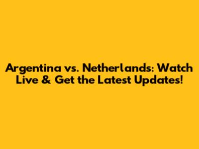 Argentina vs. Netherlands: Watch Live & Get the Latest Updates!