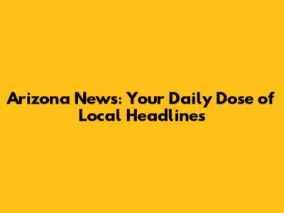 Arizona News: Your Daily Dose of Local Headlines