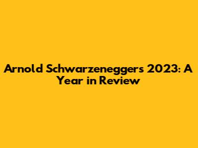Arnold Schwarzenegger's 2023: A Year in Review