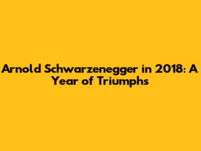Arnold Schwarzenegger in 2018: A Year of Triumphs