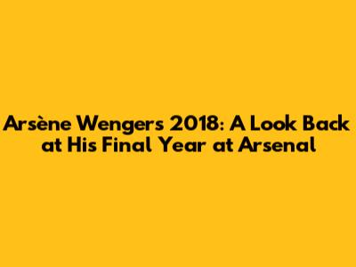 Arsène Wenger's 2018: A Look Back at His Final Year at Arsenal