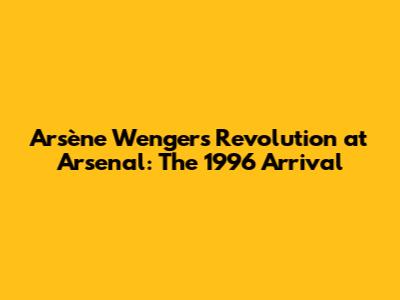 Arsène Wenger's Revolution at Arsenal: The 1996 Arrival