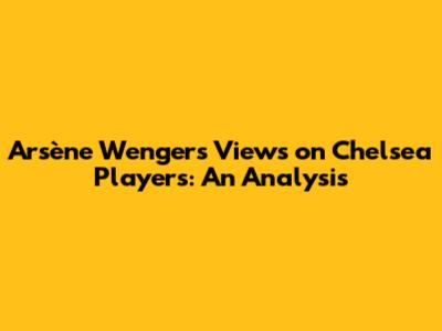 Arsène Wenger's Views on Chelsea Players: An Analysis