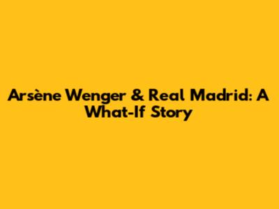 Arsène Wenger & Real Madrid: A What-If Story