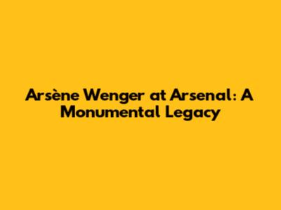 Arsène Wenger at Arsenal: A Monumental Legacy