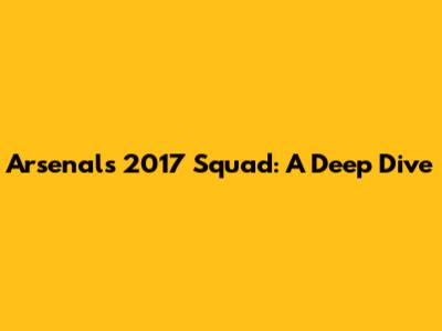 Arsenal's 2017 Squad: A Deep Dive