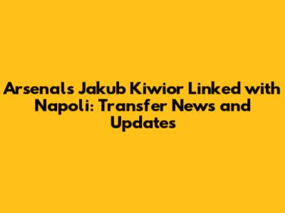 Arsenal's Jakub Kiwior Linked with Napoli: Transfer News and Updates
