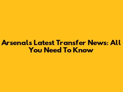 Arsenal's Latest Transfer News: All You Need To Know