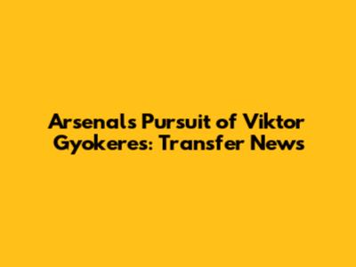 Arsenal's Pursuit of Viktor Gyokeres: Transfer News