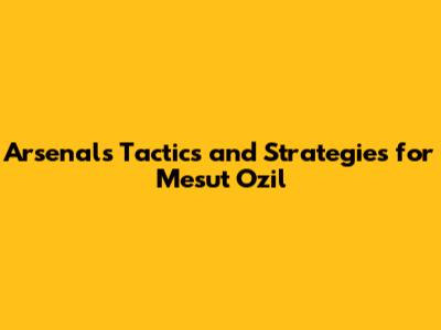 Arsenal's Tactics and Strategies for Mesut Ozil