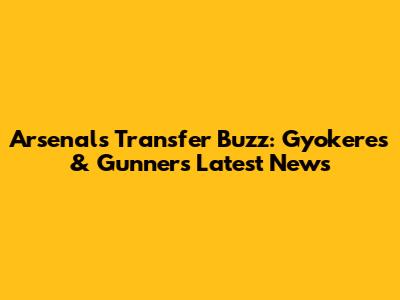 Arsenal's Transfer Buzz: Gyokeres & Gunners' Latest News