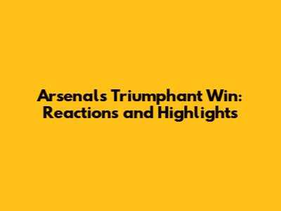 Arsenal's Triumphant Win: Reactions and Highlights