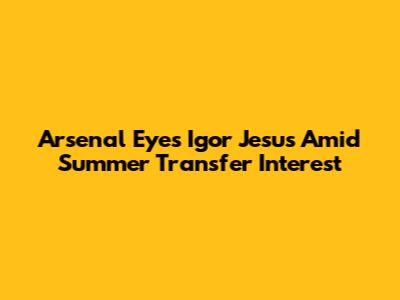 Arsenal Eyes Igor Jesus Amid Summer Transfer Interest