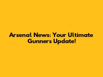 Arsenal News: Your Ultimate Gunners Update!