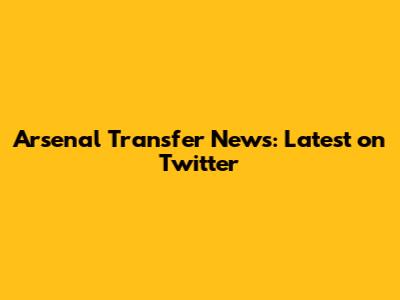 Arsenal Transfer News: Latest on Twitter