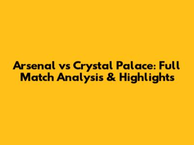 Arsenal vs Crystal Palace: Full Match Analysis & Highlights