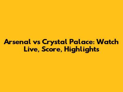 Arsenal vs Crystal Palace: Watch Live, Score, Highlights
