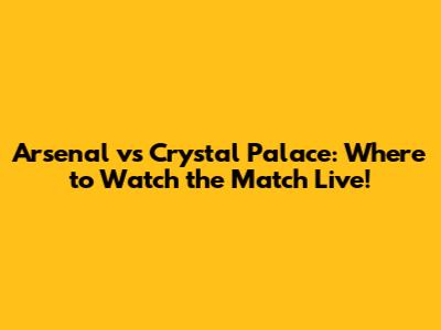 Arsenal vs Crystal Palace: Where to Watch the Match Live!