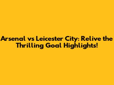 Arsenal vs Leicester City: Relive the Thrilling Goal Highlights!