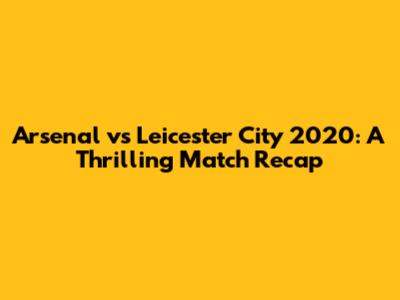 Arsenal vs Leicester City 2020: A Thrilling Match Recap