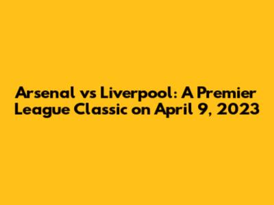 Arsenal vs Liverpool: A Premier League Classic on April 9, 2023