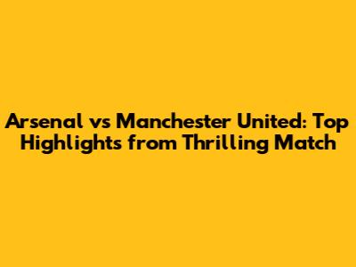 Arsenal vs Manchester United: Top Highlights from Thrilling Match