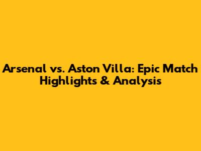 Arsenal vs. Aston Villa: Epic Match Highlights & Analysis