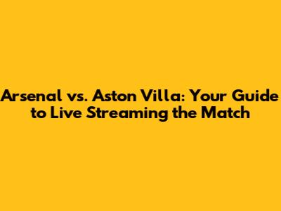 Arsenal vs. Aston Villa: Your Guide to Live Streaming the Match