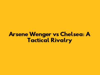 Arsene Wenger vs Chelsea: A Tactical Rivalry