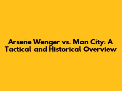 Arsene Wenger vs. Man City: A Tactical and Historical Overview