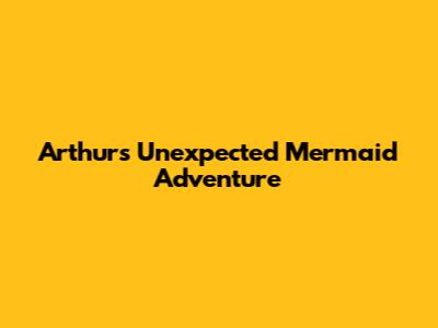 Arthur's Unexpected Mermaid Adventure
