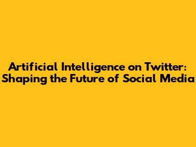 Artificial Intelligence on Twitter: Shaping the Future of Social Media