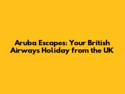 Aruba Escapes: Your British Airways Holiday from the UK