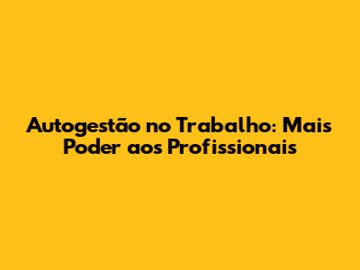 Autogestão no Trabalho: Mais Poder aos Profissionais