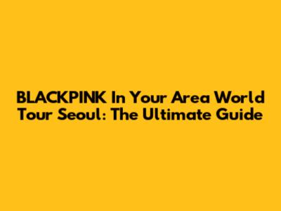 BLACKPINK In Your Area World Tour Seoul: The Ultimate Guide