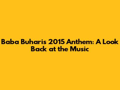 Baba Buhari's 2015 Anthem: A Look Back at the Music