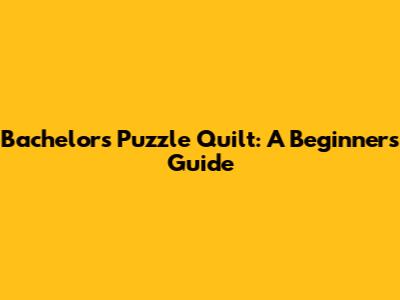 Bachelor's Puzzle Quilt: A Beginner's Guide