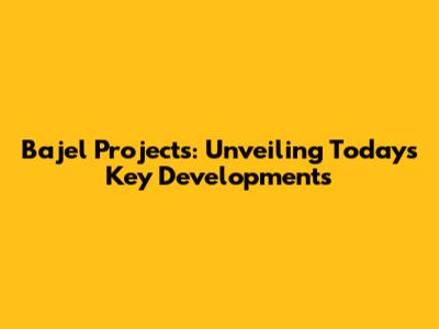 Bajel Projects: Unveiling Today's Key Developments