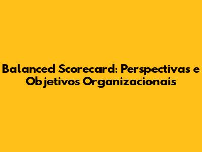 Balanced Scorecard: Perspectivas e Objetivos Organizacionais