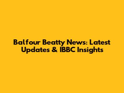 Balfour Beatty News: Latest Updates & IBBC Insights