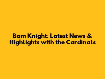 Bam Knight: Latest News & Highlights with the Cardinals
