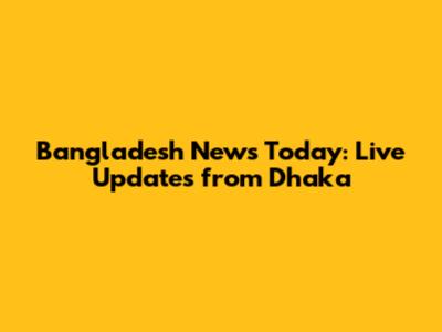Bangladesh News Today: Live Updates from Dhaka