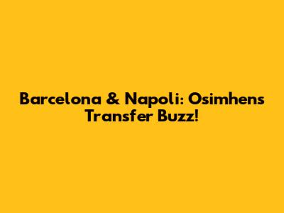Barcelona & Napoli: Osimhen's Transfer Buzz!
