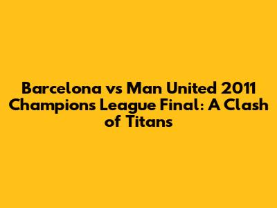 Barcelona vs Man United 2011 Champions League Final: A Clash of Titans