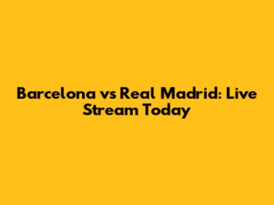 Barcelona vs Real Madrid: Live Stream Today