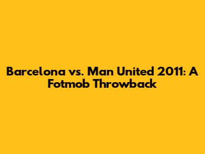 Barcelona vs. Man United 2011: A Fotmob Throwback