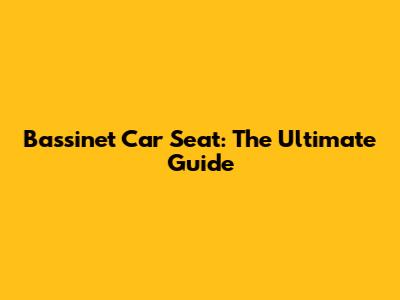 Bassinet Car Seat: The Ultimate Guide