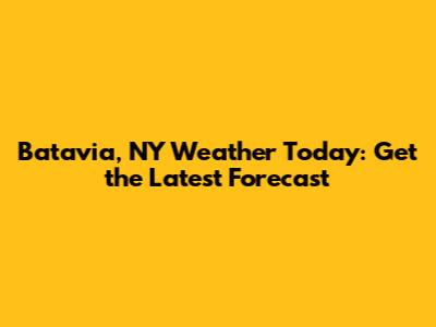 Batavia, NY Weather Today: Get the Latest Forecast