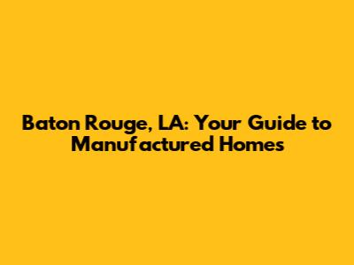 Baton Rouge, LA: Your Guide to Manufactured Homes